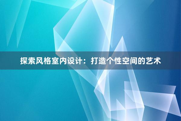 探索风格室内设计：打造个性空间的艺术